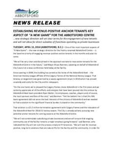 NEWS RELEASE ESTABLISHING REVENUE-POSITIVE ANCHOR TENANTS KEY ASPECT OF “A NEW GAME” FOR THE ABBOTSFORD CENTRE …new strategic direction will set clear terms for the engagement of new tenants and will not allow for 
