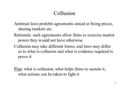Collusion Antitrust laws prohibit agreements aimed at fixing prices, sharing markets etc. Rationale: such agreements allow firms to exercise market power they would not have otherwise Collusion may take different forms, 