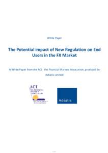 White Paper  The Potential impact of New Regulation on End Users in the FX Market A White Paper from the ACI - the Financial Markets Association, produced by Adsatis Limited