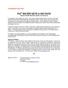 FOR IMMEDIATE RELEASE  FIJI® WATER GETS A SIX PACK Popular 330 ML Size Now Comes in a Set of Six Los Angeles, Calif. (March 24, 2010) – Abs. Cans. Place settings. Sets of six get a mini twist with the launch of the FI