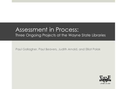 Assessment in Process:  Three Ongoing Projects at the Wayne State Libraries Paul Gallagher, Paul Beavers, Judith Arnold, and Elliot Polak