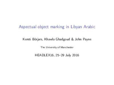 Aspectual object marking in Libyan Arabic Kersti Börjars, Khawla Ghadgoud & John Payne The University of Manchester HEADLEX16, 25–29 July 2016