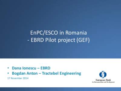 EnPC/ESCO in Romania - EBRD Pilot project (GEF) • Dana Ionescu – EBRD • Bogdan Anton – Tractebel Engineering 17 November 2014