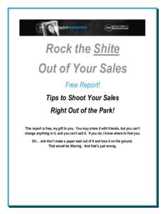 Rock the Shite Out of Your Sales Free Report! Tips to Shoot Your Sales Right Out of the Park! This report is free, my gift to you. You may share it with friends, but you can’t