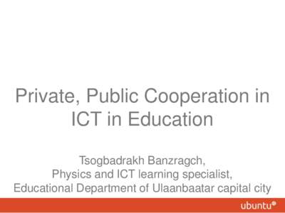 Private, Public Cooperation in ICT in Education Tsogbadrakh Banzragch, Physics and ICT learning specialist, Educational Department of Ulaanbaatar capital city