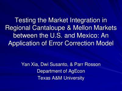 Testing the Market Integration in Regional Cantaloupe & Mellon Markets between the U.S. and Mexico: An Application of Error Correction Model Yan Xia, Dwi Susanto, & Parr Rosson Department of AgEcon