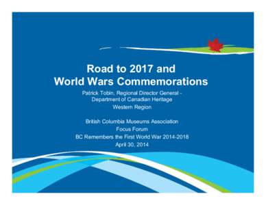 Road to 2017 and World Wars Commemorations Patrick Tobin, Regional Director General Department of Canadian Heritage Western Region British Columbia Museums Association Focus Forum