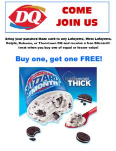 COME JOIN US Bring your punched Maze card to any Lafayette, West Lafayette, Delphi, Kokomo, or Thorntown DQ and receive a free Blizzard® treat when you buy one of equal or lesser value!