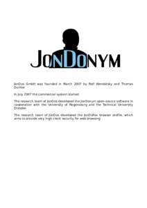 JonDos GmbH was founded in March 2007 by Rolf Wendolsky and Thomas Dumler In July 2007 the commercial system started The research team of JonDos developed the JonDonym open-source software in cooperation with the Univers