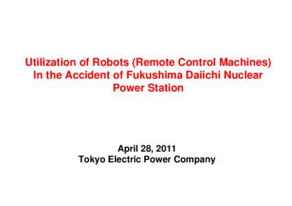 Utilization of Robots (Remote Control Machines) In the Accident of Fukushima Daiichi Nuclear Power Station April 28, 2011 Tokyo Electric Power Company