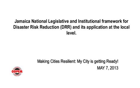 Jamaica National Legislative and Institutional framework for Disaster Risk Reduction (DRR) and its application at the local level. Making Cities Resilient: My City is getting Ready! MAY 7, 2013