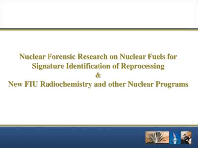 Nuclear Forensic Research on Nuclear Fuels for Signature Identification of Reprocessing & New FIU Radiochemistry and other Nuclear Programs  Presentation Outline