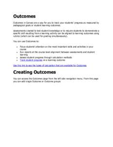 Outcomes Outcomes in Canvas are a way for you to track your students’ progress as measured by pedagogical goals or student learning outcomes. Assessments created to test student knowledge or to require students to demo