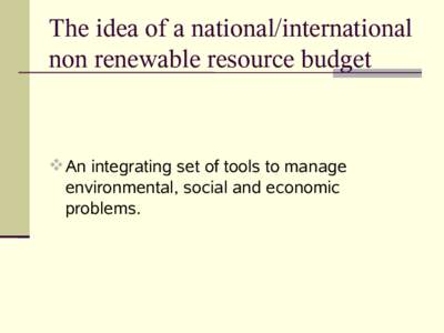 The idea of a national/international non renewable resource budget  An integrating set of tools to manage environmental, social and economic problems.