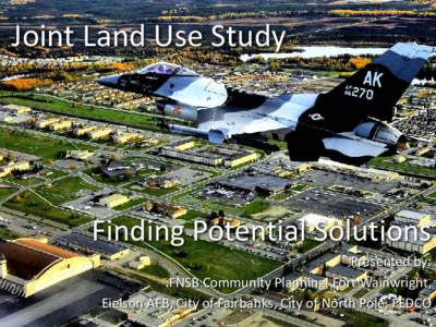 Joint Land Use Study  Finding Potential Solutions Presented by: FNSB Community Planning, Fort Wainwright, Eielson AFB, City of Fairbanks, City of North Pole, FEDCO
