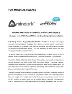 FOR IMMEDIATE RELEASE  MINDARK PARTNERS WITH PROJECT WHITECARD STUDIOS Developer of the NASA-Themed MMO to help bring Entropia Universe to Tablets  Gothenburg, Sweden – August 14th, 2012 /MindArk/ – MindArk, the deve
