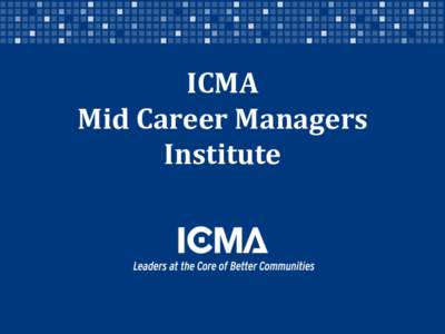 ICMA Mid Career Managers Institute Designed for ICMA members who are credentialed and who want to engage in a focused course of study and connection with