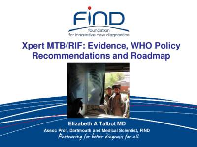Xpert MTB/RIF: Evidence, WHO Policy Recommendations and Roadmap Elizabeth A Talbot MD Assoc Prof, Dartmouth and Medical Scientist, FIND